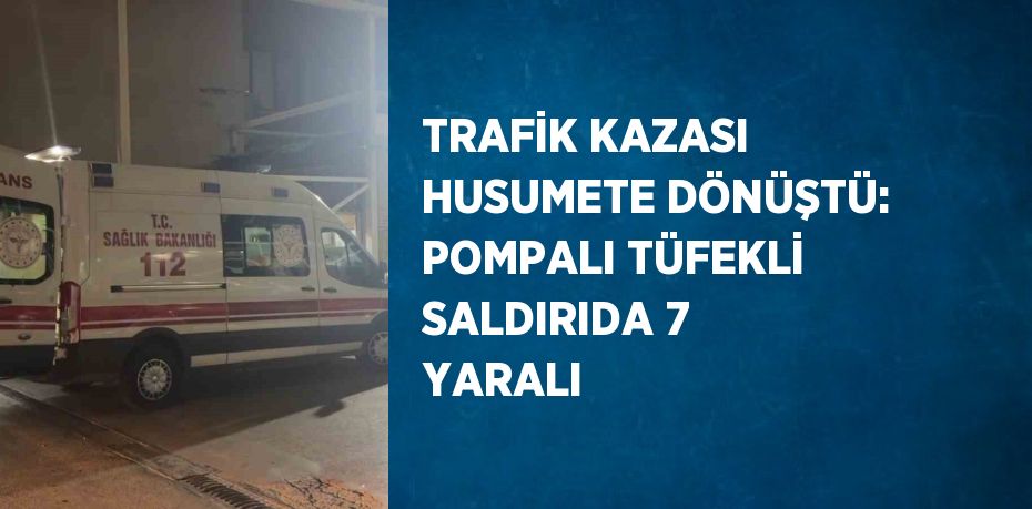 TRAFİK KAZASI HUSUMETE DÖNÜŞTÜ: POMPALI TÜFEKLİ SALDIRIDA 7 YARALI