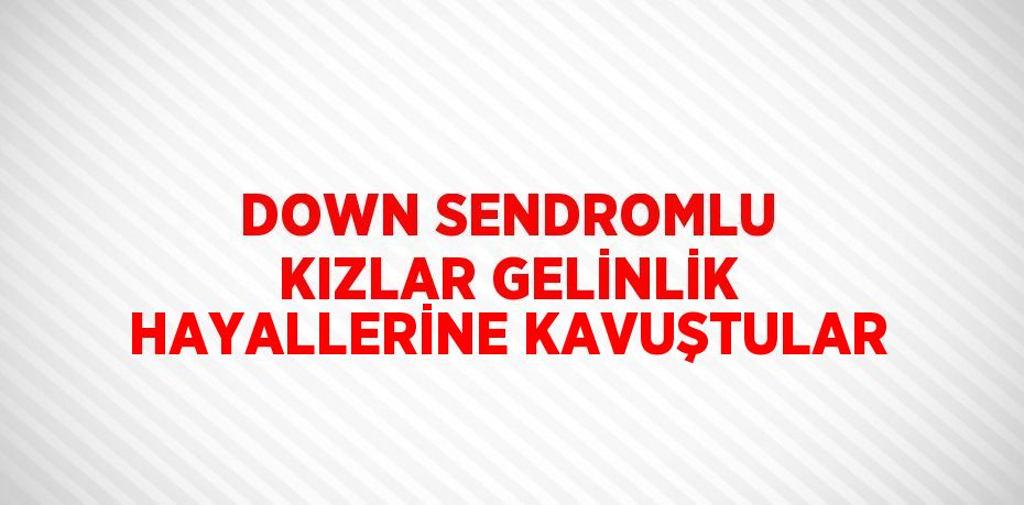 DOWN SENDROMLU KIZLAR GELİNLİK HAYALLERİNE KAVUŞTULAR