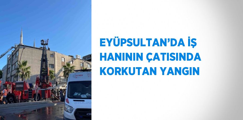 EYÜPSULTAN’DA İŞ HANININ ÇATISINDA KORKUTAN YANGIN