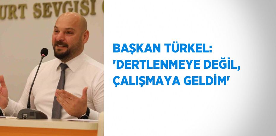 BAŞKAN TÜRKEL: 'DERTLENMEYE DEĞİL, ÇALIŞMAYA GELDİM'