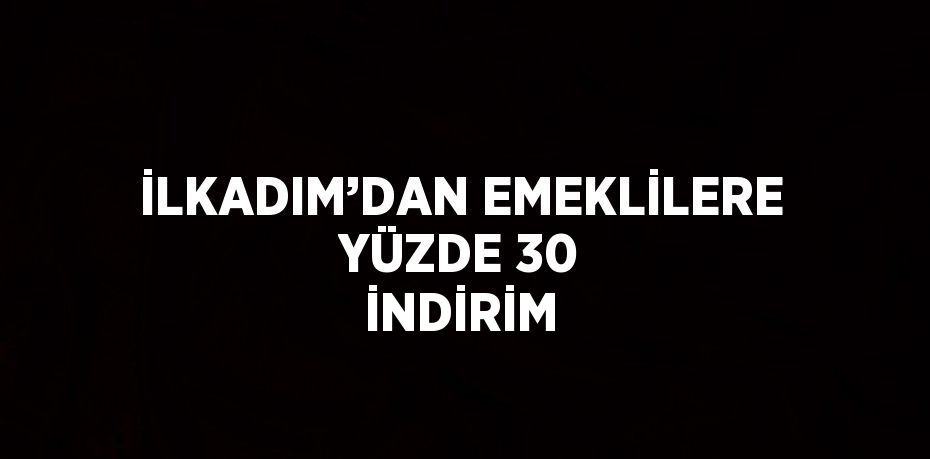 İLKADIM’DAN EMEKLİLERE YÜZDE 30 İNDİRİM