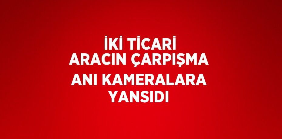 İKİ TİCARİ ARACIN ÇARPIŞMA ANI KAMERALARA YANSIDI