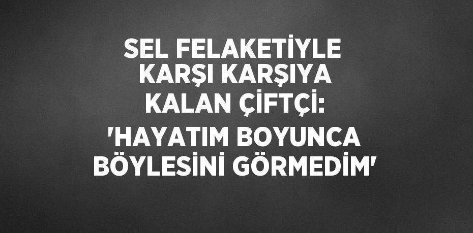 SEL FELAKETİYLE KARŞI KARŞIYA KALAN ÇİFTÇİ: 'HAYATIM BOYUNCA BÖYLESİNİ GÖRMEDİM'