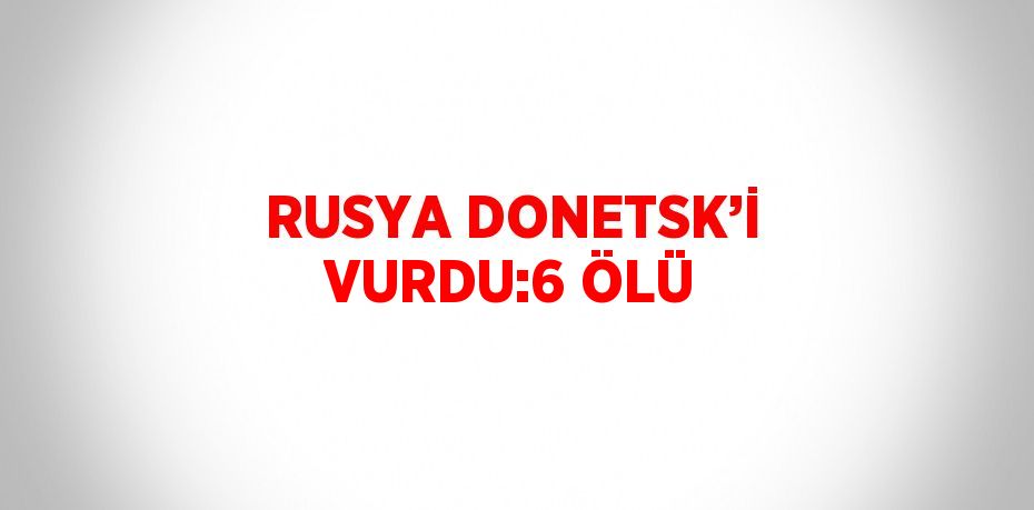 RUSYA DONETSK’İ VURDU:6 ÖLÜ