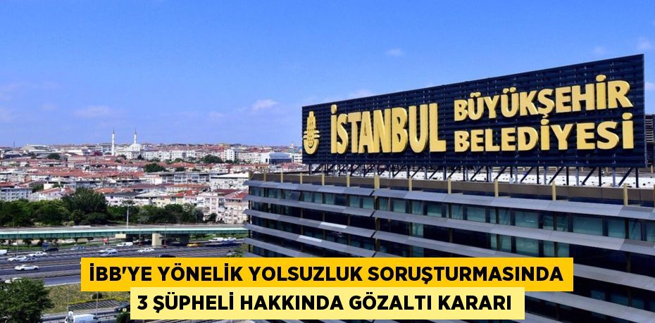 İBB'YE YÖNELİK YOLSUZLUK SORUŞTURMASINDA 3 ŞÜPHELİ HAKKINDA GÖZALTI KARARI