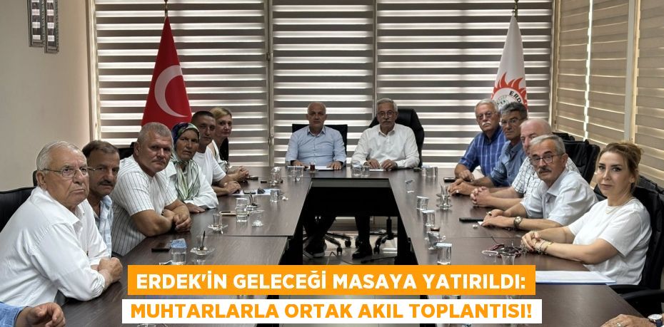 Erdek'in Geleceği Masaya Yatırıldı: Muhtarlarla Ortak Akıl Toplantısı!