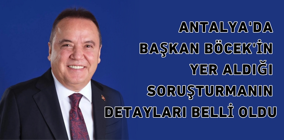ANTALYA'DA BAŞKAN BÖCEK'İN YER ALDIĞI SORUŞTURMANIN DETAYLARI BELLİ OLDU
