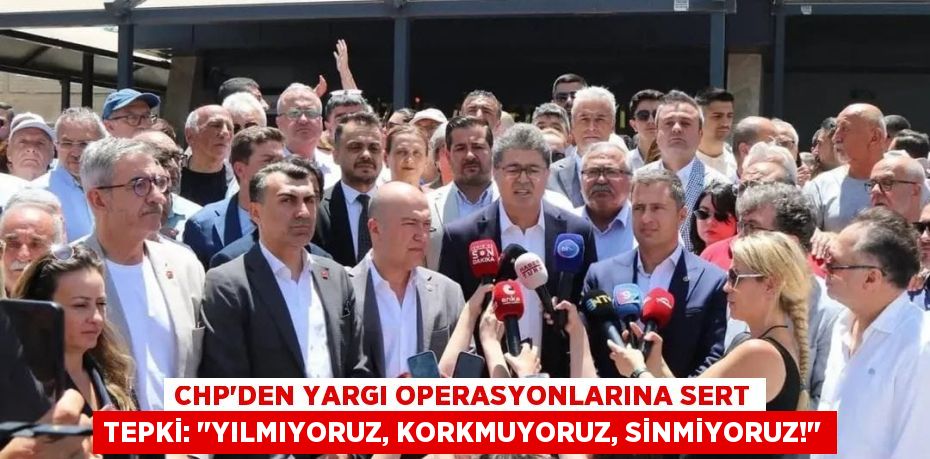 CHP'den Yargı Operasyonlarına Sert Tepki: "Yılmıyoruz, Korkmuyoruz, Sinmiyoruz!"