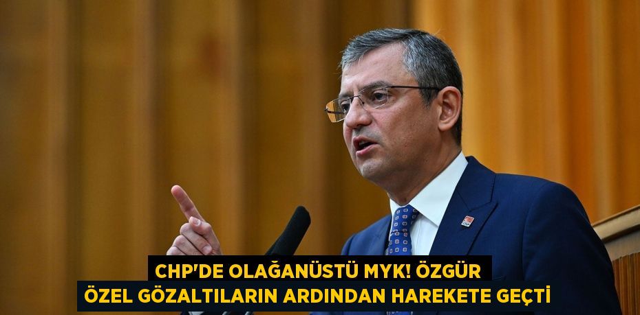 CHP'DE OLAĞANÜSTÜ MYK! ÖZGÜR ÖZEL GÖZALTILARIN ARDINDAN HAREKETE GEÇTİ