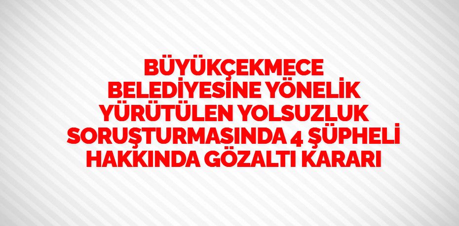 BÜYÜKÇEKMECE BELEDİYESİNE YÖNELİK YÜRÜTÜLEN YOLSUZLUK SORUŞTURMASINDA 4 ŞÜPHELİ HAKKINDA GÖZALTI KARARI
