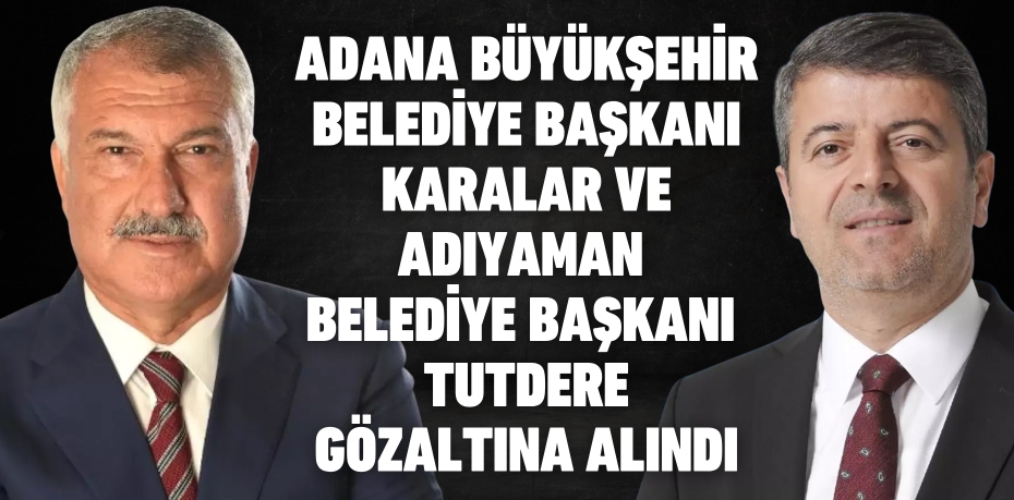 ADANA BÜYÜKŞEHİR BELEDİYE BAŞKANI KARALAR VE ADIYAMAN BELEDİYE BAŞKANI  TUTDERE GÖZALTINA ALINDI