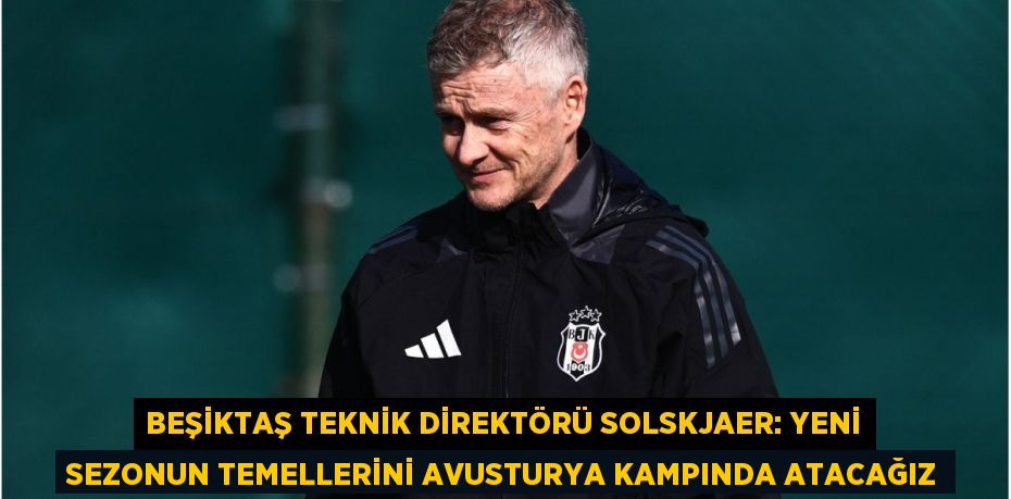 Beşiktaş Teknik Direktörü Solskjaer: Yeni Sezonun Temellerini Avusturya Kampında Atacağız