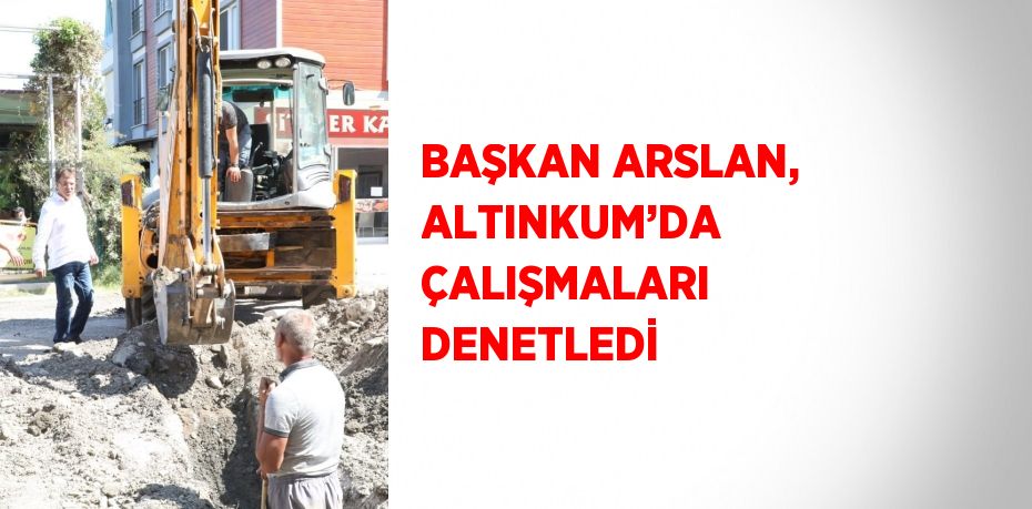 BAŞKAN ARSLAN, ALTINKUM’DA ÇALIŞMALARI DENETLEDİ