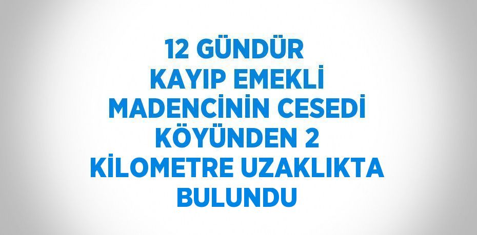 12 GÜNDÜR KAYIP EMEKLİ MADENCİNİN CESEDİ KÖYÜNDEN 2 KİLOMETRE UZAKLIKTA BULUNDU