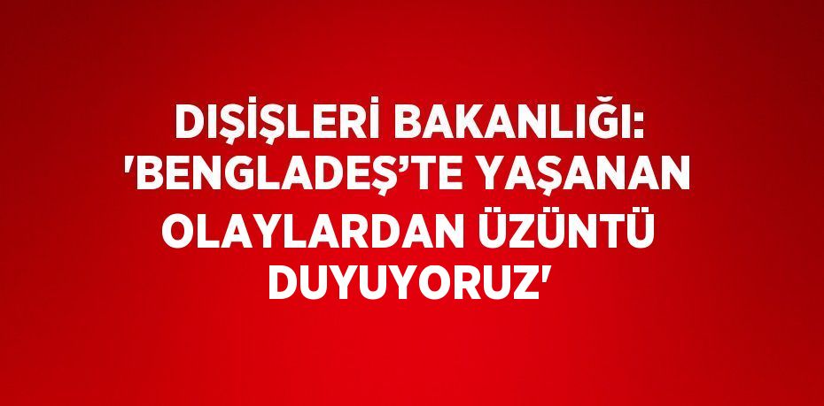 DIŞİŞLERİ BAKANLIĞI: 'BENGLADEŞ’TE YAŞANAN OLAYLARDAN ÜZÜNTÜ DUYUYORUZ'