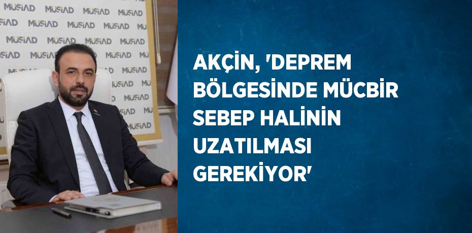 AKÇİN, 'DEPREM BÖLGESİNDE MÜCBİR SEBEP HALİNİN UZATILMASI GEREKİYOR'