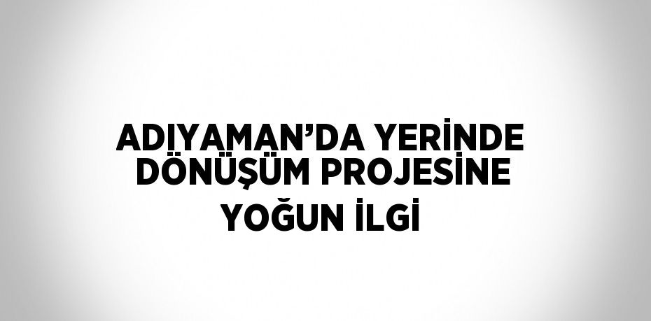 ADIYAMAN’DA YERİNDE DÖNÜŞÜM PROJESİNE YOĞUN İLGİ