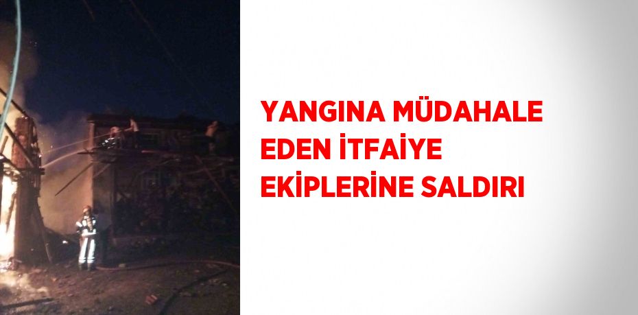 YANGINA MÜDAHALE EDEN İTFAİYE EKİPLERİNE SALDIRI