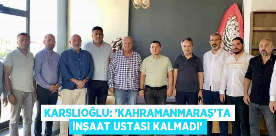 KARSLIOĞLU: 'KAHRAMANMARAŞ’TA İNŞAAT USTASI KALMADI'