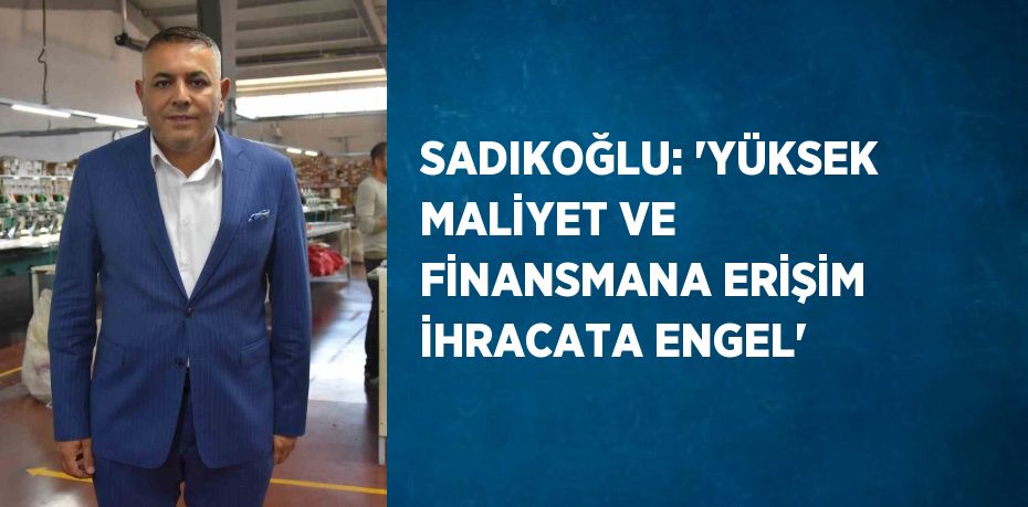 SADIKOĞLU: 'YÜKSEK MALİYET VE FİNANSMANA ERİŞİM İHRACATA ENGEL'