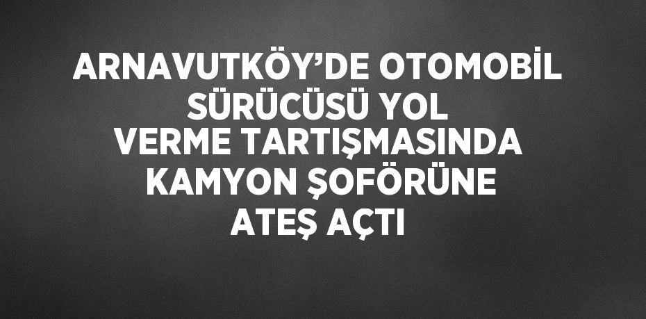 ARNAVUTKÖY’DE OTOMOBİL SÜRÜCÜSÜ YOL VERME TARTIŞMASINDA KAMYON ŞOFÖRÜNE ATEŞ AÇTI