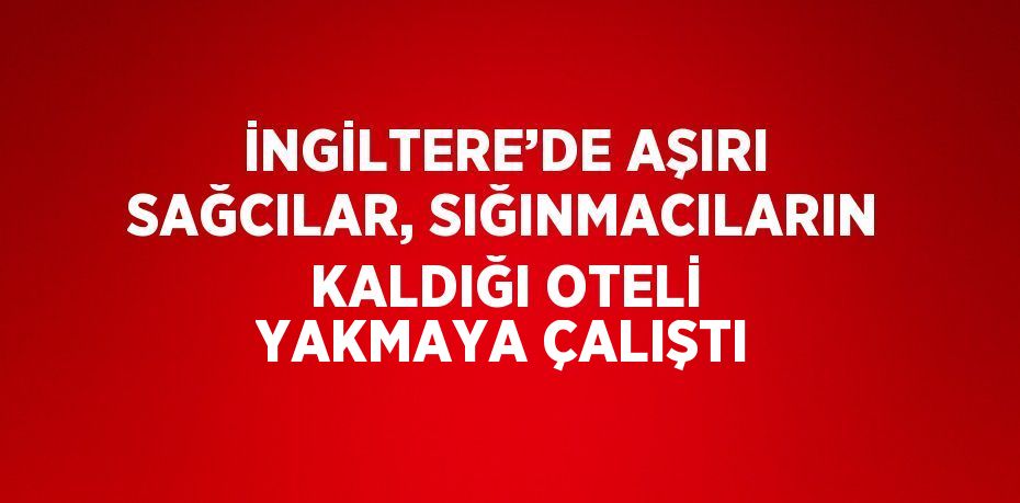 İNGİLTERE’DE AŞIRI SAĞCILAR, SIĞINMACILARIN KALDIĞI OTELİ YAKMAYA ÇALIŞTI