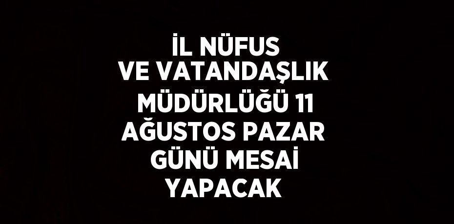 İL NÜFUS VE VATANDAŞLIK MÜDÜRLÜĞÜ 11 AĞUSTOS PAZAR GÜNÜ MESAİ YAPACAK