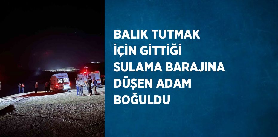 BALIK TUTMAK İÇİN GİTTİĞİ SULAMA BARAJINA DÜŞEN ADAM BOĞULDU