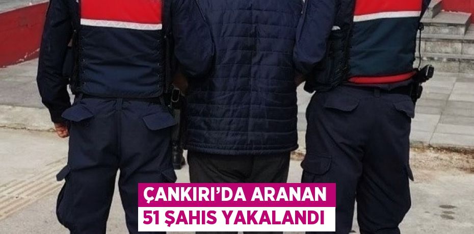 ÇANKIRI’DA ARANAN 51 ŞAHIS YAKALANDI