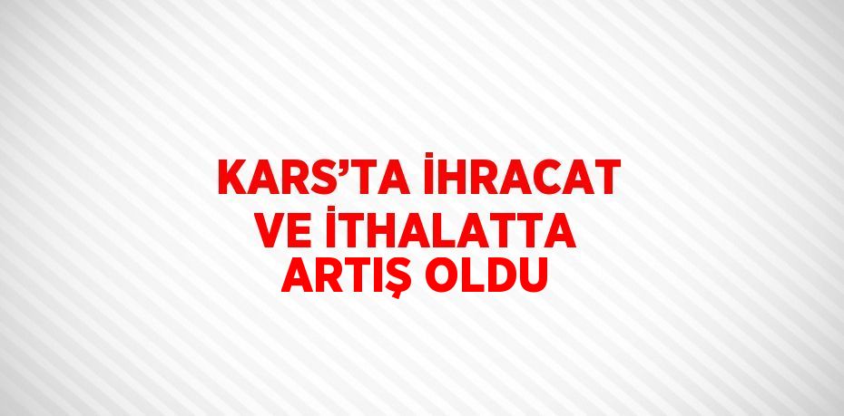 KARS’TA İHRACAT VE İTHALATTA ARTIŞ OLDU