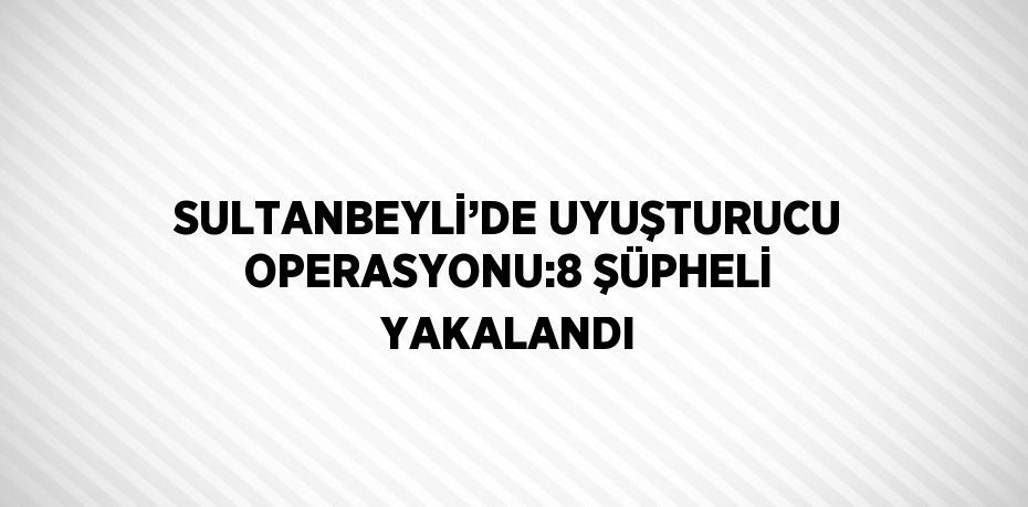 SULTANBEYLİ’DE UYUŞTURUCU OPERASYONU:8 ŞÜPHELİ YAKALANDI