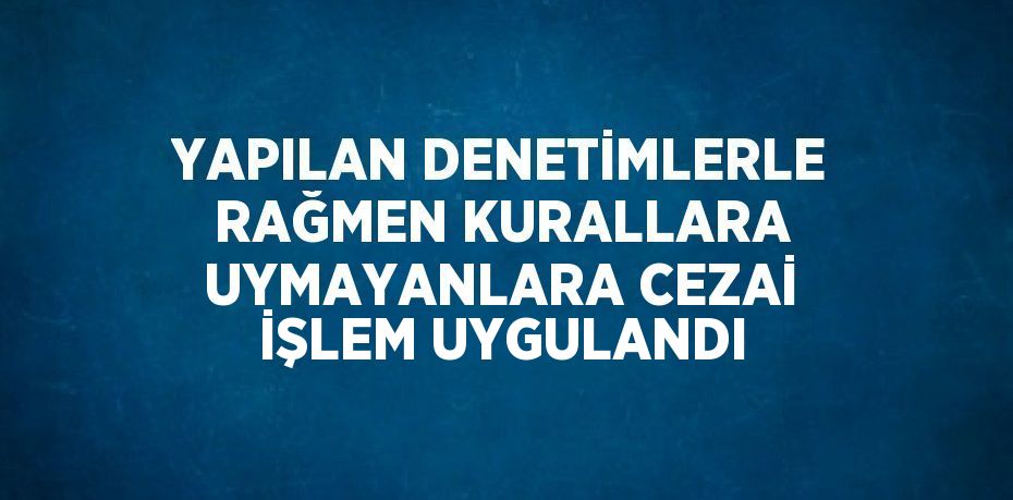 YAPILAN DENETİMLERLE RAĞMEN KURALLARA UYMAYANLARA CEZAİ İŞLEM UYGULANDI