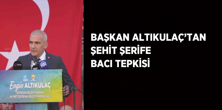 BAŞKAN ALTIKULAÇ’TAN ŞEHİT ŞERİFE BACI TEPKİSİ