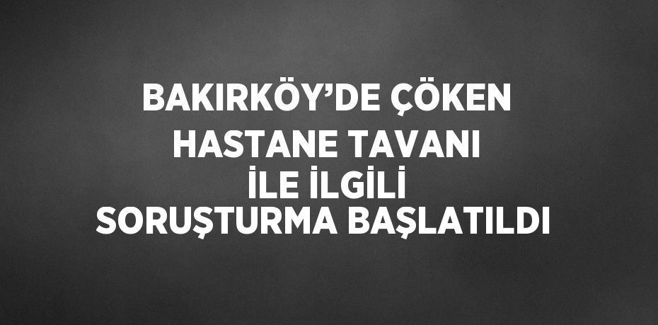 BAKIRKÖY’DE ÇÖKEN HASTANE TAVANI İLE İLGİLİ SORUŞTURMA BAŞLATILDI