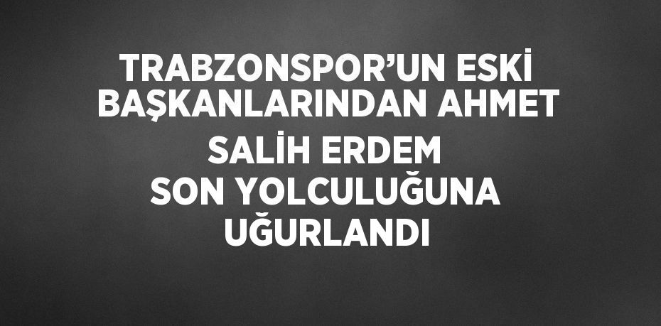 TRABZONSPOR’UN ESKİ BAŞKANLARINDAN AHMET SALİH ERDEM SON YOLCULUĞUNA UĞURLANDI