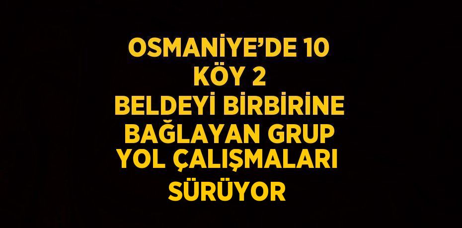 OSMANİYE’DE 10 KÖY 2 BELDEYİ BİRBİRİNE BAĞLAYAN GRUP YOL ÇALIŞMALARI SÜRÜYOR