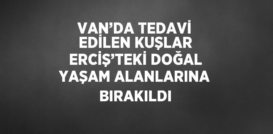 VAN’DA TEDAVİ EDİLEN KUŞLAR ERCİŞ’TEKİ DOĞAL YAŞAM ALANLARINA BIRAKILDI