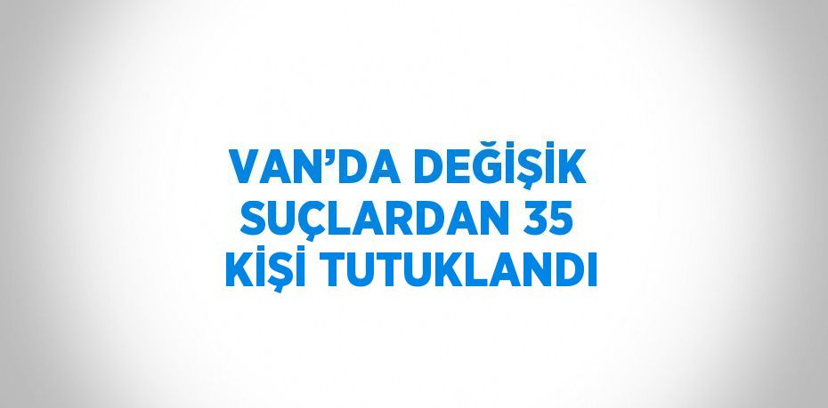 VAN’DA DEĞİŞİK SUÇLARDAN 35 KİŞİ TUTUKLANDI