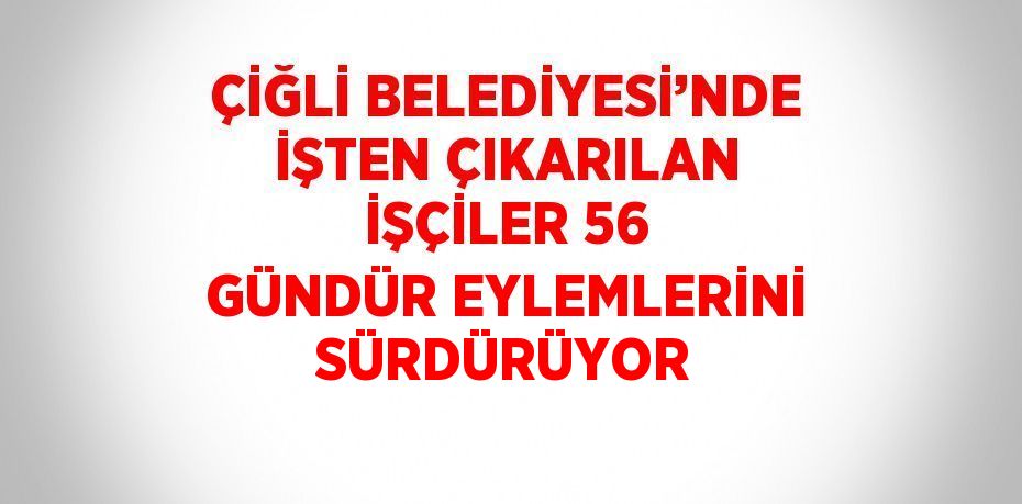 ÇİĞLİ BELEDİYESİ’NDE İŞTEN ÇIKARILAN İŞÇİLER 56 GÜNDÜR EYLEMLERİNİ SÜRDÜRÜYOR