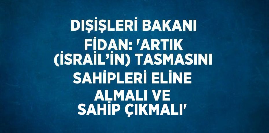 DIŞİŞLERİ BAKANI FİDAN: 'ARTIK (İSRAİL’İN) TASMASINI SAHİPLERİ ELİNE ALMALI VE SAHİP ÇIKMALI'