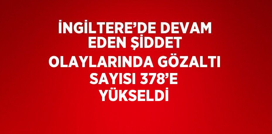 İNGİLTERE’DE DEVAM EDEN ŞİDDET OLAYLARINDA GÖZALTI SAYISI 378’E YÜKSELDİ