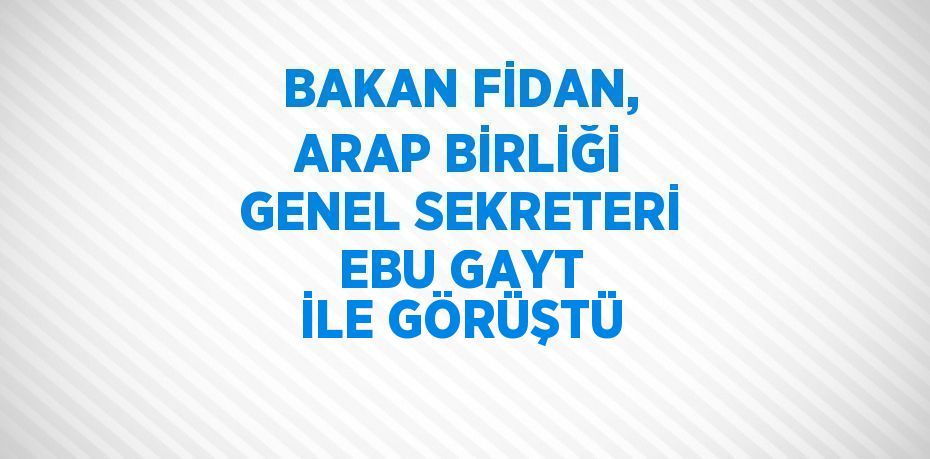 BAKAN FİDAN, ARAP BİRLİĞİ GENEL SEKRETERİ EBU GAYT İLE GÖRÜŞTÜ