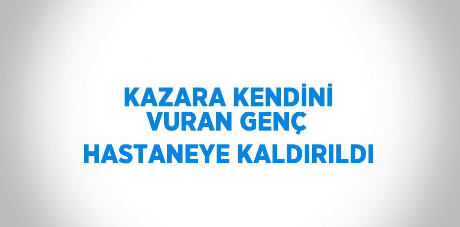 KAZARA KENDİNİ VURAN GENÇ HASTANEYE KALDIRILDI