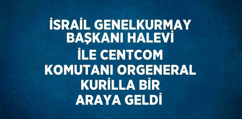 İSRAİL GENELKURMAY BAŞKANI HALEVİ İLE CENTCOM KOMUTANI ORGENERAL KURİLLA BİR ARAYA GELDİ