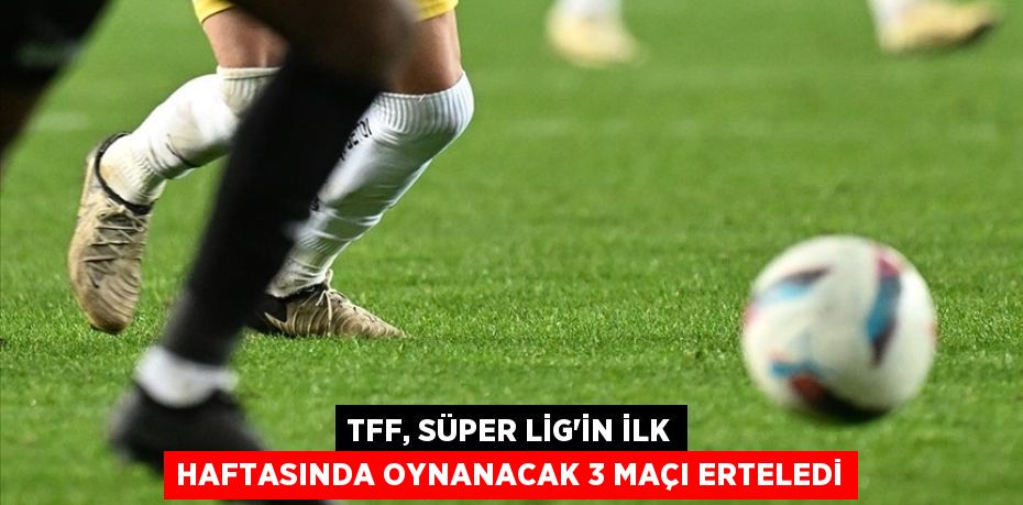 TFF, Süper Lig'in ilk haftasında oynanacak 3 maçı erteledi