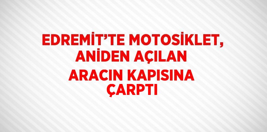 EDREMİT’TE MOTOSİKLET, ANİDEN AÇILAN ARACIN KAPISINA ÇARPTI