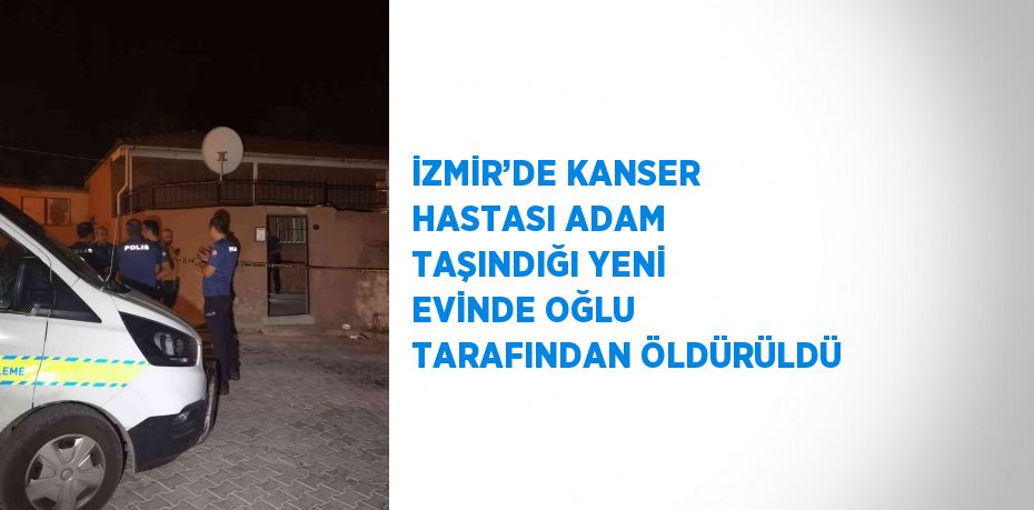 İZMİR’DE KANSER HASTASI ADAM TAŞINDIĞI YENİ EVİNDE OĞLU TARAFINDAN ÖLDÜRÜLDÜ