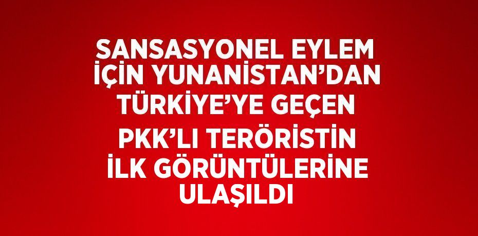 SANSASYONEL EYLEM İÇİN YUNANİSTAN’DAN TÜRKİYE’YE GEÇEN PKK’LI TERÖRİSTİN İLK GÖRÜNTÜLERİNE ULAŞILDI