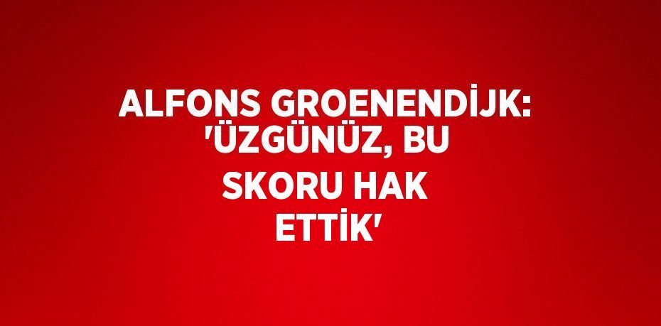 ALFONS GROENENDİJK: 'ÜZGÜNÜZ, BU SKORU HAK ETTİK'