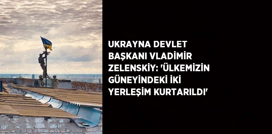 UKRAYNA DEVLET BAŞKANI VLADİMİR ZELENSKİY: 'ÜLKEMİZİN GÜNEYİNDEKİ İKİ YERLEŞİM KURTARILDI'